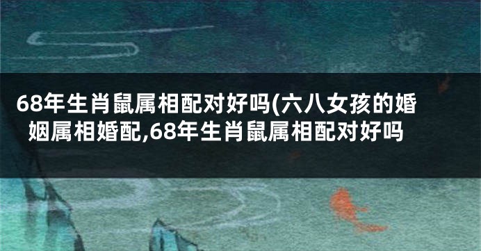 68年生肖鼠属相配对好吗(六八女孩的婚姻属相婚配,68年生肖鼠属相配对好吗