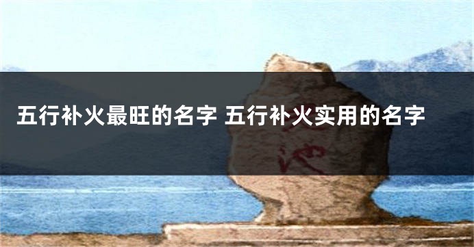 五行补火最旺的名字 五行补火实用的名字