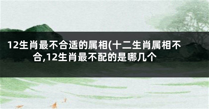 12生肖最不合适的属相(十二生肖属相不合,12生肖最不配的是哪几个