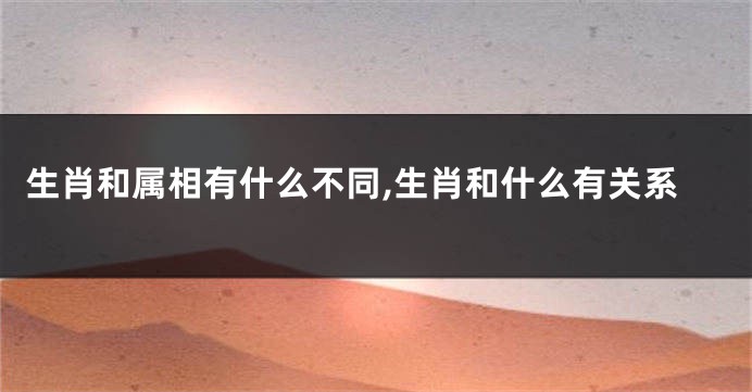 生肖和属相有什么不同,生肖和什么有关系