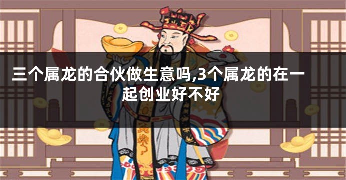 三个属龙的合伙做生意吗,3个属龙的在一起创业好不好