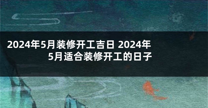 2024年5月装修开工吉日 2024年5月适合装修开工的日子