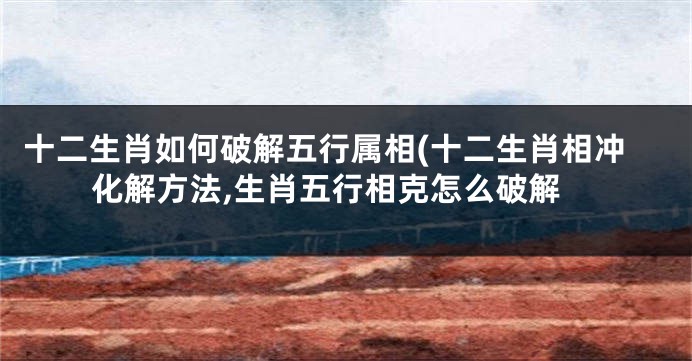 十二生肖如何破解五行属相(十二生肖相冲化解方法,生肖五行相克怎么破解