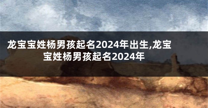 龙宝宝姓杨男孩起名2024年出生,龙宝宝姓杨男孩起名2024年