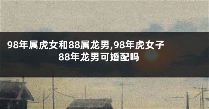 98年属虎女和88属龙男,98年虎女子88年龙男可婚配吗