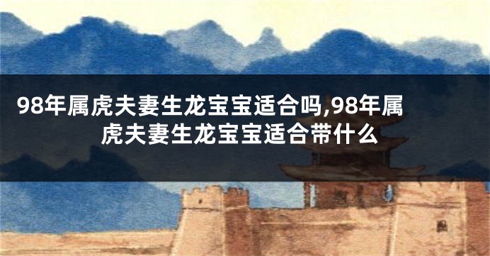 98年属虎夫妻生龙宝宝适合吗,98年属虎夫妻生龙宝宝适合带什么