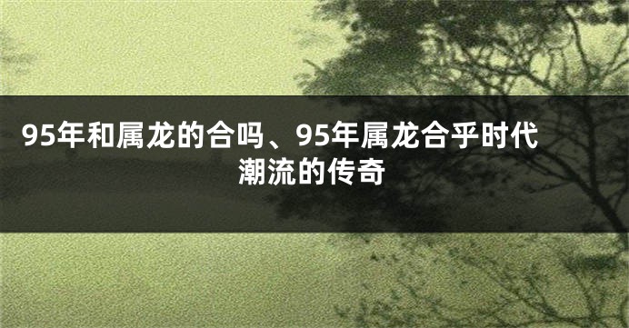 95年和属龙的合吗、95年属龙合乎时代潮流的传奇