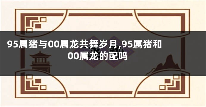 95属猪与00属龙共舞岁月,95属猪和00属龙的配吗