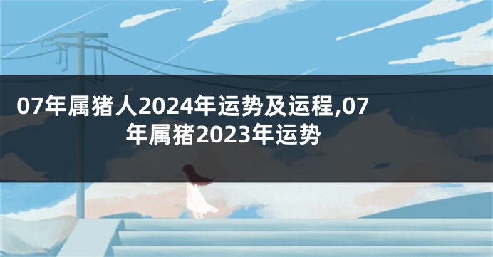 07年属猪人2024年运势及运程,07年属猪2023年运势