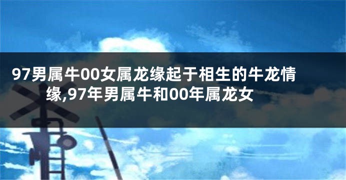 97男属牛00女属龙缘起于相生的牛龙情缘,97年男属牛和00年属龙女