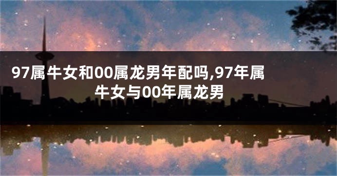 97属牛女和00属龙男年配吗,97年属牛女与00年属龙男