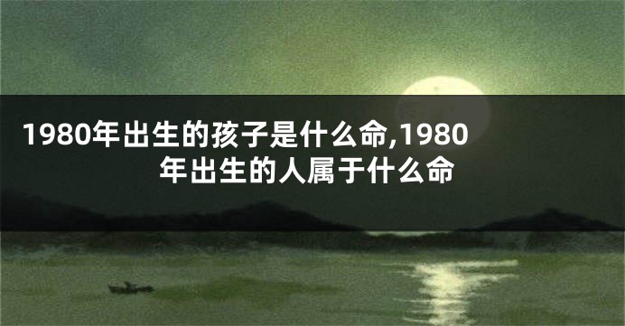 1980年出生的孩子是什么命,1980年出生的人属于什么命