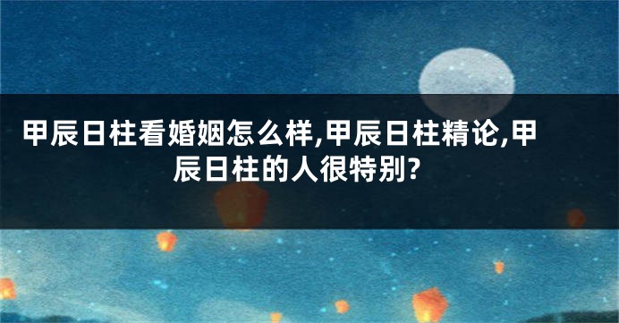 甲辰日柱看婚姻怎么样,甲辰日柱精论,甲辰日柱的人很特别?