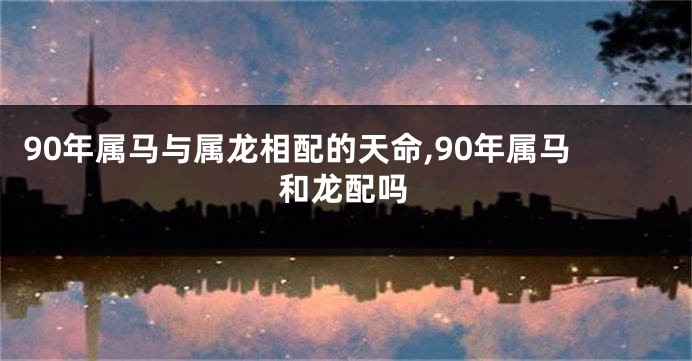 90年属马与属龙相配的天命,90年属马和龙配吗