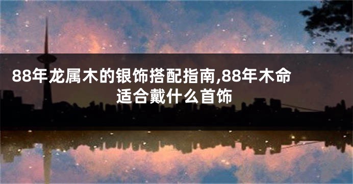 88年龙属木的银饰搭配指南,88年木命适合戴什么首饰