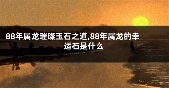 88年属龙璀璨玉石之道,88年属龙的幸运石是什么