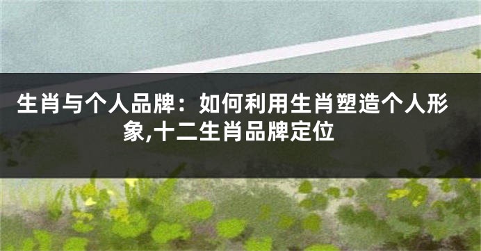 生肖与个人品牌：如何利用生肖塑造个人形象,十二生肖品牌定位