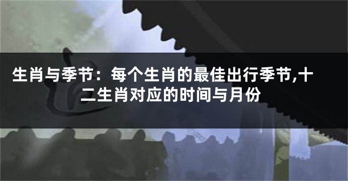 生肖与季节：每个生肖的最佳出行季节,十二生肖对应的时间与月份