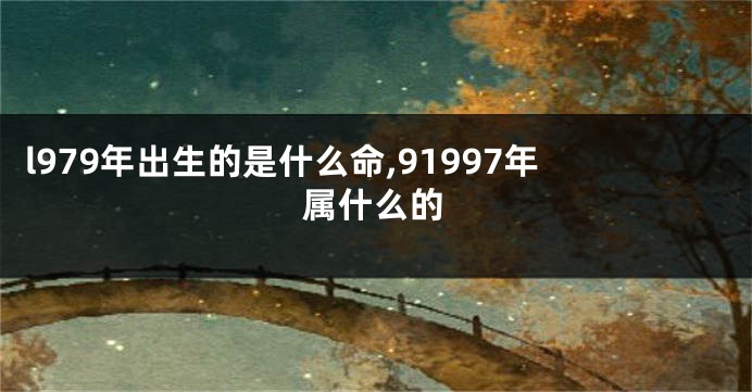 l979年出生的是什么命,91997年属什么的