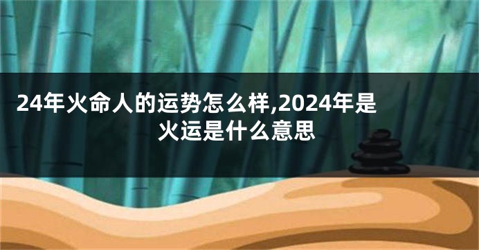 24年火命人的运势怎么样,2024年是火运是什么意思