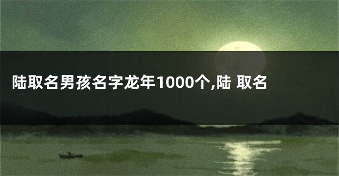 陆取名男孩名字龙年1000个,陆 取名