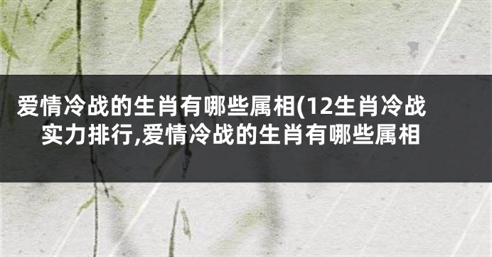 爱情冷战的生肖有哪些属相(12生肖冷战实力排行,爱情冷战的生肖有哪些属相