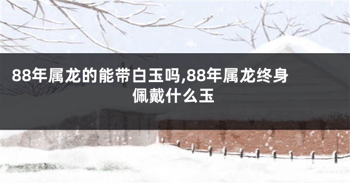 88年属龙的能带白玉吗,88年属龙终身佩戴什么玉