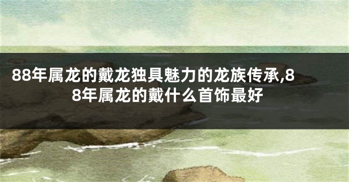 88年属龙的戴龙独具魅力的龙族传承,88年属龙的戴什么首饰最好