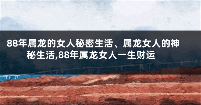 88年属龙的女人秘密生活、属龙女人的神秘生活,88年属龙女人一生财运