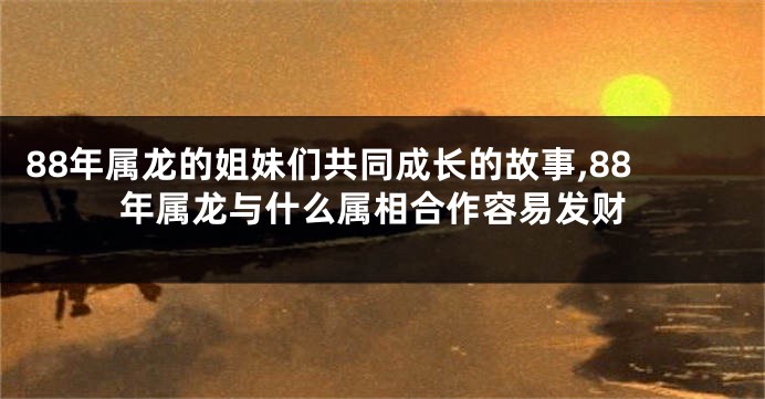 88年属龙的姐妹们共同成长的故事,88年属龙与什么属相合作容易发财