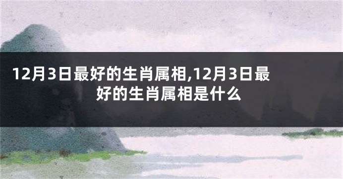 12月3日最好的生肖属相,12月3日最好的生肖属相是什么