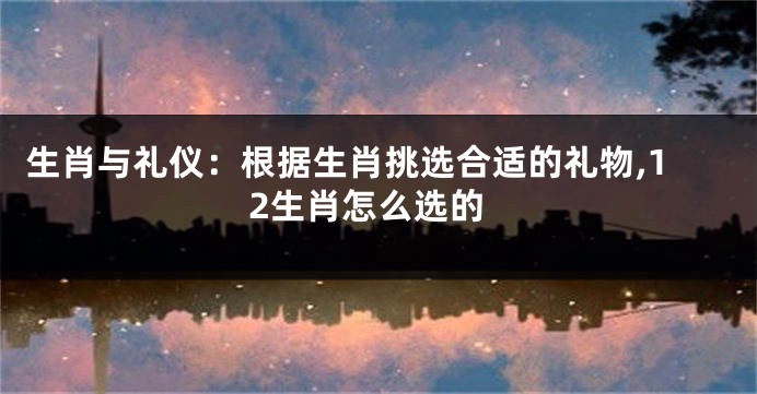 生肖与礼仪：根据生肖挑选合适的礼物,12生肖怎么选的