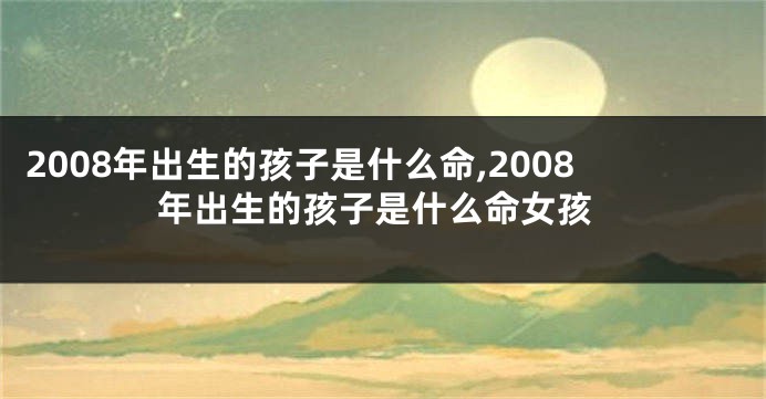 2008年出生的孩子是什么命,2008年出生的孩子是什么命女孩