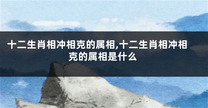 十二生肖相冲相克的属相,十二生肖相冲相克的属相是什么