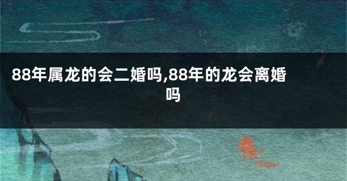 88年属龙的会二婚吗,88年的龙会离婚吗