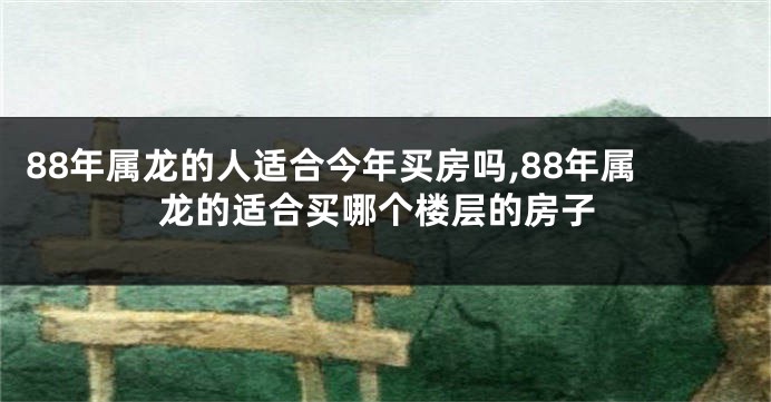 88年属龙的人适合今年买房吗,88年属龙的适合买哪个楼层的房子