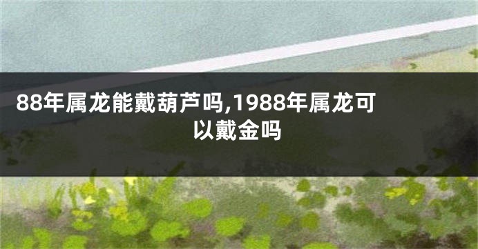 88年属龙能戴葫芦吗,1988年属龙可以戴金吗