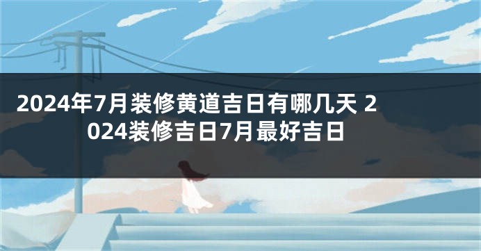 2024年7月装修黄道吉日有哪几天 2024装修吉日7月最好吉日