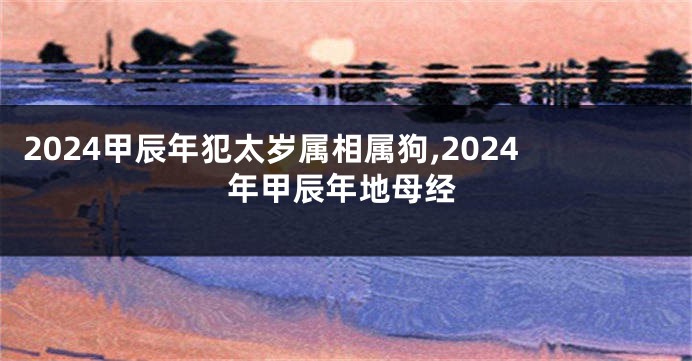 2024甲辰年犯太岁属相属狗,2024年甲辰年地母经