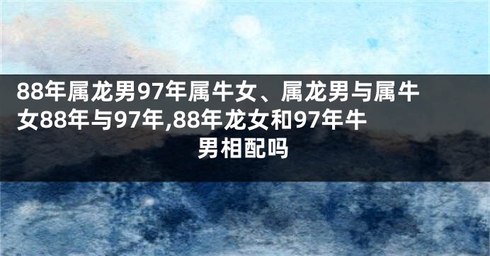 88年属龙男97年属牛女、属龙男与属牛女88年与97年,88年龙女和97年牛男相配吗