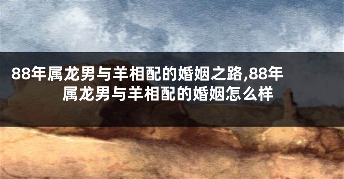 88年属龙男与羊相配的婚姻之路,88年属龙男与羊相配的婚姻怎么样
