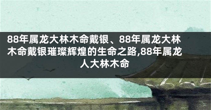 88年属龙大林木命戴银、88年属龙大林木命戴银璀璨辉煌的生命之路,88年属龙人大林木命