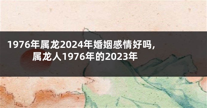 1976年属龙2024年婚姻感情好吗,属龙人1976年的2023年