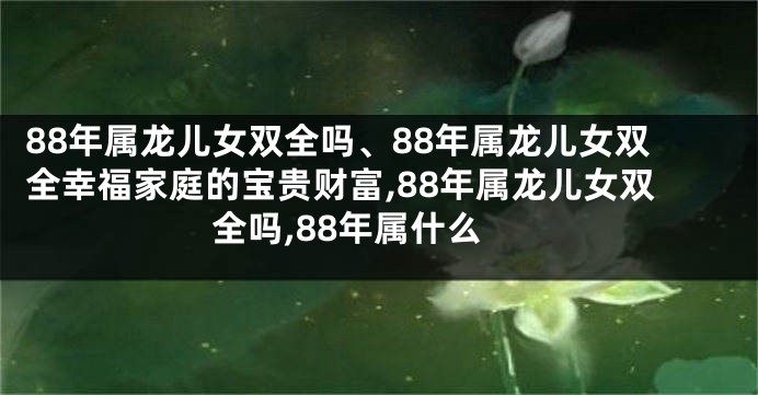 88年属龙儿女双全吗、88年属龙儿女双全幸福家庭的宝贵财富,88年属龙儿女双全吗,88年属什么