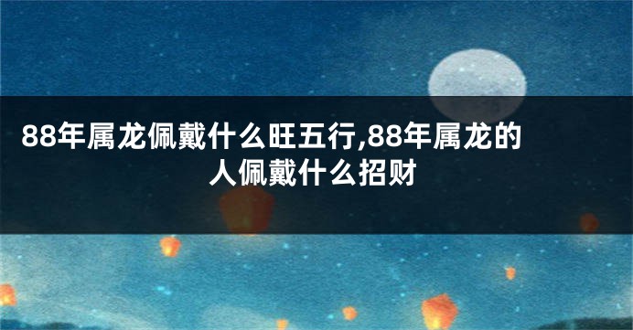 88年属龙佩戴什么旺五行,88年属龙的人佩戴什么招财