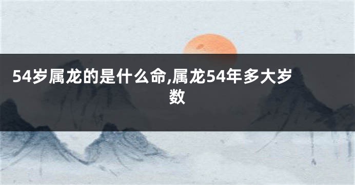 54岁属龙的是什么命,属龙54年多大岁数