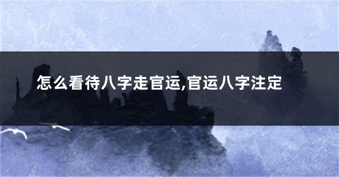 怎么看待八字走官运,官运八字注定