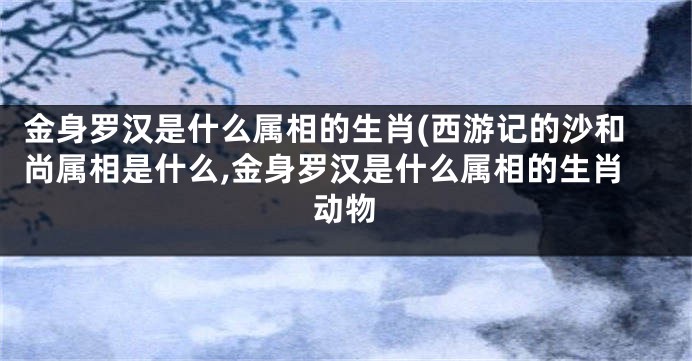 金身罗汉是什么属相的生肖(西游记的沙和尚属相是什么,金身罗汉是什么属相的生肖动物