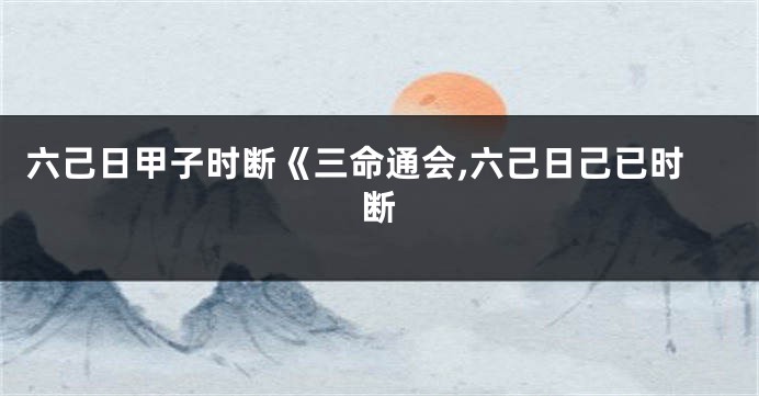 六己日甲子时断《三命通会,六己日己已时断