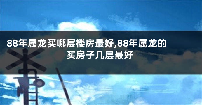 88年属龙买哪层楼房最好,88年属龙的买房子几层最好